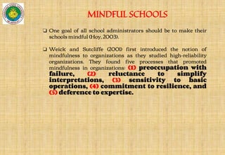 MINDFUL SCHOOLS
❏ One goal of all school administrators should be to make their
schools mindful (Hoy, 2003).
❏ Weick and Sutcliffe (2001) first introduced the notion of
mindfulness to organizations as they studied high-reliability
organizations. They found five processes that promoted
mindfulness in organizations: (1) preoccupation with
failure, (2) reluctance to simplify
interpretations, (3) sensitivity to basic
operations, (4) commitment to resilience, and
(5) deference to expertise.
 
