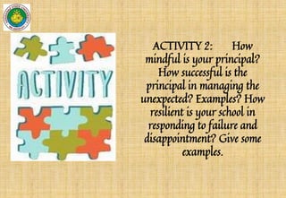 ACTIVITY 2: How
mindful is your principal?
How successful is the
principal in managing the
unexpected? Examples? How
resilient is your school in
responding to failure and
disappointment? Give some
examples.
 