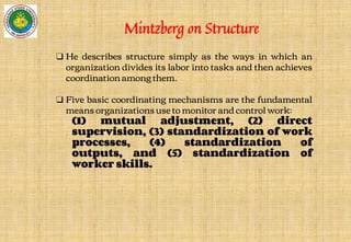 ❑ He describes structure simply as the ways in which an
organization divides its labor into tasks and then achieves
coordination among them.
❑ Five basic coordinating mechanisms are the fundamental
means organizations use to monitor and control work:
(1) mutual adjustment, (2) direct
supervision, (3) standardization of work
processes, (4) standardization of
outputs, and (5) standardization of
worker skills.
Mintzberg on Structure
 