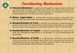 Coordinating Mechanisms
1) Mutual adjustment is coordination through the simple process of informal
communication. Workers coordinate their efforts by informal discussion and
adjustment. Mutual adjustment is direct and basic; it is necessary not only in the
simplest organization, but also in the most complicated.
1) Direct supervision is coordination through personal command. One
individual has the responsibility for monitoring and controlling the work of others.
1) Standardization of work is achieved by specifying or programming the
contents of the work. The written directions to develop a lesson plan are an example.
The process of developing the plan is described carefully in step-by-step directions.
1) Standardization of output is attained by specifying the results of the
work; the fundamental dimensions of the product or of the performance are
enumerated.
1) Standardization of skills is a coordination mechanism that provides
indirect control of work. Here specifying the kind of training required to do the work
standardizes skills and knowledge. Training supplies workers with patterns of
work to be performed as well as the bases of coordination.
 