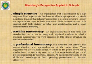 ❑ Simple Structure - An organization that is coordinated by a high
degree of direct supervision, that has a small strategic apex with virtually
no middle line, and that is highly centralized is a simple structure. In such
an organization there is little elaboration—little technostructure, little
support staff, little division of labor and specialization, and a small
administrative hierarchy.
❑ Machine Bureaucracy - An organization that is fine-tuned and
standardized to run as an integrated, regulated machine is called a
machine bureaucracy. The work processes in this kind of structure are
routine and standard.
❑ A professional bureaucracy is a structure that permits both
decentralization and standardization at the same time. These
organizations use standardization of skills as the prime coordinating
mechanism; the operating core is the key organizational part; and
professionalization is the crucial process. All such structures rely on the
skills and knowledge of their operating professionals to function
effectively.
Mintzberg’s Perspective Applied to Schools
 
