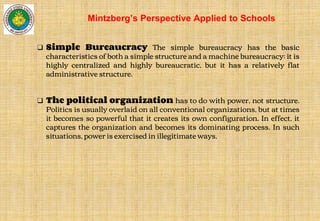❑ Simple Bureaucracy The simple bureaucracy has the basic
characteristics of both a simple structure and a machine bureaucracy: it is
highly centralized and highly bureaucratic, but it has a relatively flat
administrative structure.
❑ The political organization has to do with power, not structure.
Politics is usually overlaid on all conventional organizations, but at times
it becomes so powerful that it creates its own configuration. In effect, it
captures the organization and becomes its dominating process. In such
situations, power is exercised in illegitimate ways.
Mintzberg’s Perspective Applied to Schools
 
