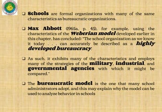 ❑ Schools are formal organizations with many of the same
characteristics as bureaucratic organizations.
❑ Max Abbott (1965a, p. 45), for example, using the
characteristics of the Weberian model developed earlier in
this chapter, has concluded: “The school organization as we know
it today . . . can accurately be described as a highly
developed bureaucracy.
❑ As such, it exhibits many of the characteristics and employs
many of the strategies of the military, industrial, and
governmental agencies with which it might be
compared.”
❑ The bureaucratic model is the one that many school
administrators adopt, and this may explain why the model can be
used to analyze behavior in schools
 