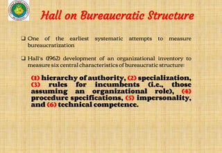 ❑ One of the earliest systematic attempts to measure
bureaucratization
❑ Hall’s (1962) development of an organizational inventory to
measure six central characteristics of bureaucratic structure:
(1) hierarchy of authority, (2) specialization,
(3) rules for incumbents (i.e., those
assuming an organizational role), (4)
procedure specifications, (5) impersonality,
and (6) technical competence.
Hall on Bureaucratic Structure
 