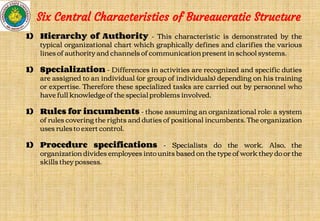 1) Hierarchy of Authority - This characteristic is demonstrated by the
typical organizational chart which graphically defines and clarifies the various
lines of authority and channels of communication present in school systems.
1) Specialization - Differences in activities are recognized and specific duties
are assigned to an individual (or group of individuals) depending on his training
or expertise. Therefore these specialized tasks are carried out by personnel who
have full knowledge of the special problems involved.
1) Rules for incumbents - those assuming an organizational role; a system
of rules covering the rights and duties of positional incumbents. The organization
uses rules to exert control.
1) Procedure specifications - Specialists do the work. Also, the
organization divides employees into units based on the type of work they do or the
skills they possess.
Six Central Characteristics of Bureaucratic Structure
 