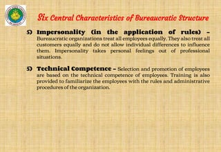 5) Impersonality (in the application of rules) -
Bureaucratic organizations treat all employees equally. They also treat all
customers equally and do not allow individual differences to influence
them. Impersonality takes personal feelings out of professional
situations.
5) Technical Competence - Selection and promotion of employees
are based on the technical competence of employees. Training is also
provided to familiarize the employees with the rules and administrative
procedures of the organization.
Six Central Characteristics of Bureaucratic Structure
 