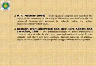 ❑ D. A. MacKay (1964) - Subsequently adapted and modified the
organization inventory in his study of bureaucratization of schools. He
measured bureaucratic patterns in schools, using the school
organizational inventory (SOI).
❑ Kolesar, 1967; Isherwood and Hoy, 1973; Abbott and
Caracheo, 1988 - The interrelationships of these bureaucratic
characteristics of schools also have been explored empirically. Studies
indicate that there are two relatively distinct patterns of rational
organization rather than one completely integrated bureaucratic pattern.
 