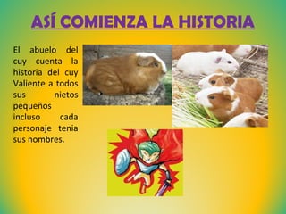 ASÍ COMIENZA LA HISTORIA
El abuelo del
cuy cuenta la
historia del cuy
Valiente a todos
sus
nietos
pequeños
incluso
cada
personaje tenia
sus nombres.

 