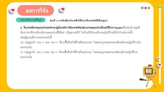 1. การให้ข่าวสาร
ผลการวิเคราะห์ข้อมูล ส่วนที่ 2 การคิดเลือกคําถามที่จะใช้ในการวิเคราะห์สถิติเชิงอนุมาน
3. วิเคราะห์ความแตกต่างระหว่างกลุ่มโดยทําการวิเคราะห์ทดสอบความแตกต่างด้วยสถิติChi-Squareเพื่อสรุปว่ากลุ่มที่
ต้องการเปรียบเทียบมีความแตกต่างที่มีนัยส าคัญทางสถิติ ในด้านปัจจัยพฤติกรรมผู้บริโภคข้อใดบ้างทําการตั้ง
สมมุติฐานเพื่อการทดสอบดังนี้
H0 กลุ่มลูกค้า Gen-Z และ Gen-Y ที่เคยซื้อสินค้าที่ร้านอีฟแอนบอย ในเขตกรุงเทพมหานครมีพฤติกรรมผู้บริโภคไม่
แตกต่างกัน
H1 กลุ่มลูกค้า Gen-Z และ Gen-Y ที่เคยซื้อสินค้าที่ร้านอีฟแอนบอย ในเขตกรุงเทพมหานครมีพฤติกรรมผู้บริโภค
แตกต่างกัน
 
