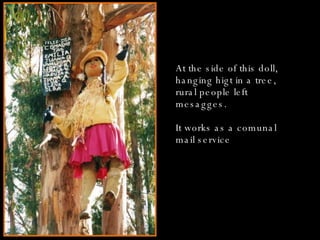 At the side of this doll, hanging higt in a tree, rural people left  mesagges. It works as a comunal mail service 