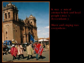 It  was  a  mix of cristian beliefs and local people ( inca ´s descendants ) Music and singing was everywhere. 