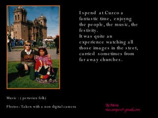 Music : ( peruvian folk) Photos: Taken with a non digital camera By Maria [email_address] I spend  at Cuzco a fantastic time,  enjoyng  the people, the music, the festivity. It was quite an experience watching all those images in the steet, carried  sometimes from far away churches. 