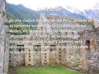 Definición
• es una ciudad del sureste del Perú ubicada en
la vertiente oriental de la Cordillera de los
Andes, en la cuenca del río Huatanay,
afluente del Vilcanota. Es la capital del
Departamento del Cuzco y además, está
declarado en la constitución peruana como
la capital histórica del país.

 