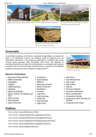 2/12/23, 2:40 Cuzco - Wikipedia, la enciclopedia libre
https://es.wikipedia.org/wiki/Cuzco 15/25
Comercios en Cuzco.
Iglesia y convento de Santa Catalina Museo de Arte Religioso del Arzobispado El Convento de Santo Domingo, construido
sobre el templo del Coricancha.
Explanada de Sacsayhuamán, lugar
donde se realiza el Inti Raymi.
La actividad económica en el Cuzco, comprende la agricultura, en especial, el
maíz y los tubérculos nativos. La industria local se relaciona con las
actividades extractivas y con productos alimenticios y bebidas, tales como
cerveza, aguas gaseosas, café, chocolates, entre otros. No obstante, la
actividad económica relevante de sus habitantes es la recepción del turismo,
contando cada vez más con mejor infraestructura y servicios. Es la segunda
ciudad en este país que tiene y mantiene empleo pleno.67 ​
Banco de Crédito del Perú
BBVA Continental
Scotiabank
Citibank
GNB Sudameris
Interbank
Banco de la Nación
Banco Central de Reserva del
Perú
Bank of China
Banco BanBif
Banco Pichincha
Crediscotia
Banco Azteca
MiBanco
Banco de Comercio
Banco Financiero
PrestaPerú
Credinka
Caja Piura
Caja Huancayo
Quillacoop
Caja Arequipa
Caja Cusco
Caja Tacna
Caja Metropolitana
Caja Trujillo
Caja Sullana
Caja Ica
Financiera Edyficar
Financiera Solidaridad
Banco de Materiales
Cooperativa Libertad
Cooperativa Santo Domingo de
Guzmán
Cooperativa San Pedro
Véase también: Anexo:Elecciones en Perú
Véase también: Categoría:Elecciones regionales del Cuzco
Véase también: Categoría:Elecciones municipales del Cuzco
Véase también: Anexo:Congresistas del departamento del Cusco
Véase también: Anexo:Gobernadores regionales del Cusco
Véase también: Anexo:Alcaldes del Cusco
Economía
Bancos y financieras
Política
 