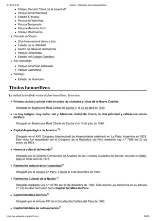 2/12/23, 2:40 Cuzco - Wikipedia, la enciclopedia libre
https://es.wikipedia.org/wiki/Cuzco 20/25
Coliseo Cerrado "Casa de la Juventud"
Parque Zonal Wánchaq
Estadio El Hueco
Piscina de Wánchaq
Piscina Temperada
Parque Marianito Ferro
Coliseo Uriel García
Cercado del Cuzco
Club Internacional (tenis y tiro)
Estadio de la UNSAAC
Centro de Básquet Qoricancha
Parque Umanchata
Estadio del Colegio Garcilaso
San Sebastián
Parque Zonal San Sebastián
Parque Cachimayo
Santiago
Estadio de Huancaro
La ciudad ha recibido varios títulos honoríficos. Estos son:
Primera ciudad y primer voto de todas las ciudades y villas de la Nueva Castilla.
Otorgada en Madrid por Real Cédula de Carlos V, el 24 de abril de 1540.
La muy insigne, muy noble, leal y fidelísima ciudad del Cuzco, la más principal y cabeza los reinos
del Perú.
Otorgada en Madrid por Real Cédula de Carlos V el 19 de julio de 1540.
Capital Arqueológica de América.78 ​
Otorgado en el XXV Congreso Internacional de Americanistas celebrado en La Plata, Argentina en 1933.
Este título fue respaldado por el Congreso de la República del Perú mediante Ley n.º 7688 del 23 de
enero de 1933.
Herencia cultural del mundo71 ​
Otorgado por la Séptima Convención de Alcaldes de las Grandes Ciudades del Mundo, reunida en Milán,
Italia el 19 de abril de 1978.
Patrimonio cultural de la Humanidad71 ​
Otorgado por la Unesco en París, Francia el 9 de diciembre de 1983.
Patrimonio Cultural de la Nación71 ​
Otorgado mediante Ley n.º 23765 del 30 de diciembre de 1983. Esta misma Ley denomina en su artículo
3.º a la Ciudad del Cuzco como Capital Turística del Perú.
Capital histórica del Perú71 ​
Otorgado por el artículo 49º de la Constitución Política del Perú de 1993.
Capital histórica de Latinoamérica71 ​
Títulos honoríficos
 
