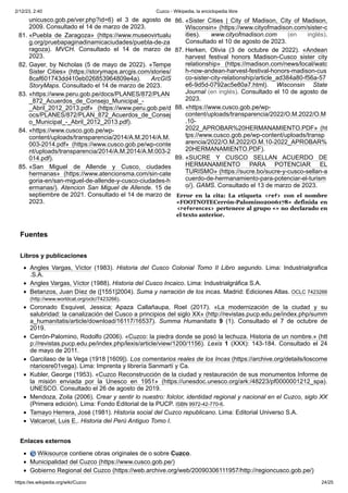 2/12/23, 2:40 Cuzco - Wikipedia, la enciclopedia libre
https://es.wikipedia.org/wiki/Cuzco 24/25
unicusco.gob.pe/ver.php?id=6) el 3 de agosto de
2009. Consultado el 14 de marzo de 2023.
81. «Puebla de Zaragoza» (https://www.museovirtualu
g.org/pruebapaginadinamicaciudades/puebla-de-za
ragoza). MVCH. Consultado el 14 de marzo de
2023.
82. Gayer, by Nicholas (5 de mayo de 2022). «Tempe
Sister Cities» (https://storymaps.arcgis.com/stories/
8caf601743dd410eb026853964809e4a). ArcGIS
StoryMaps. Consultado el 14 de marzo de 2023.
83. «https://www.peru.gob.pe/docs/PLANES/872/PLAN
_872_Acuerdos_de_Consejo_Municipal_-
_Abril_2012_2013.pdf» (https://www.peru.gob.pe/d
ocs/PLANES/872/PLAN_872_Acuerdos_de_Consej
o_Municipal_-_Abril_2012_2013.pdf).
84. «https://www.cusco.gob.pe/wp-
content/uploads/transparencia/2014/A.M.2014/A.M.
003-2014.pdf» (https://www.cusco.gob.pe/wp-conte
nt/uploads/transparencia/2014/A.M.2014/A.M.003-2
014.pdf).
85. «San Miguel de Allende y Cusco, ciudades
hermanas» (https://www.atencionsma.com/sin-cate
goria-en/san-miguel-de-allende-y-cusco-ciudades-h
ermanas/). Atencion San Miguel de Allende. 15 de
septiembre de 2021. Consultado el 14 de marzo de
2023.
86. «Sister Cities | City of Madison, City of Madison,
Wisconsin» (https://www.cityofmadison.com/sister-c
ities). www.cityofmadison.com (en inglés).
Consultado el 10 de agosto de 2023.
87. Herken, Olivia (3 de octubre de 2022). «Andean
harvest festival honors Madison-Cusco sister city
relationship» (https://madison.com/news/local/watc
h-now-andean-harvest-festival-honors-madison-cus
co-sister-city-relationship/article_ad384a80-f56a-57
e6-9d5d-0792ac5e80a7.html). Wisconsin State
Journal (en inglés). Consultado el 10 de agosto de
2023.
88. «https://www.cusco.gob.pe/wp-
content/uploads/transparencia/2022/O.M.2022/O.M
.10-
2022_APROBAR%20HERMANAMIENTO.PDF» (ht
tps://www.cusco.gob.pe/wp-content/uploads/transp
arencia/2022/O.M.2022/O.M.10-2022_APROBAR%
20HERMANAMIENTO.PDF).
89. «SUCRE Y CUSCO SELLAN ACUERDO DE
HERMANAMIENTO PARA POTENCIAR EL
TURISMO» (https://sucre.bo/sucre-y-cusco-sellan-a
cuerdo-de-hermanamiento-para-potenciar-el-turism
o/). GAMS. Consultado el 13 de marzo de 2023.
Error en la cita: La etiqueta <ref> con el nombre
«FOOTNOTECerrón-Palomino2006178» definida en
<references> pertenece al grupo «» no declarado en
el texto anterior.
Angles Vargas, Víctor (1983). Historia del Cusco Colonial Tomo II Libro segundo. Lima: Industrialgrafica
.S.A.
Angles Vargas, Víctor (1988). Historia del Cusco Incaico. Lima: Industrialgráfica S.A.
Betanzos, Juan Díez de ([1551]2004). Suma y narración de los incas. Madrid: Ediciones Atlas. OCLC 7423266
(http://www.worldcat.org/oclc/7423266).
Coronado Esquivel, Jessica; Apaza Callañaupa, Roel (2017). «La modernización de la ciudad y su
salubridad: la canalización del Cusco a principios del siglo XX» (http://revistas.pucp.edu.pe/index.php/summ
a_humanitatis/article/download/16117/16537). Summa Humanitatis 9 (1). Consultado el 7 de octubre de
2019.
Cerrón-Palomino, Rodolfo (2006). «Cuzco: la piedra donde se posó la lechuza. Historia de un nombre.» (htt
p://revistas.pucp.edu.pe/index.php/lexis/article/view/1200/1156). Lexis 1 (XXX): 143-184. Consultado el 24
de mayo de 2011.
Garcilaso de la Vega (1918 [1609]). Los comentarios reales de los Incas (https://archive.org/details/loscome
ntariosre01vega). Lima: Imprenta y librería Sanmartí y Ca.
Kubler, George (1953). «Cuzco Reconstrucción de la ciudad y restauración de sus monumentos Informe de
la misión enviada por la Unesco en 1951» (https://unesdoc.unesco.org/ark:/48223/pf0000001212_spa).
UNESCO. Consultado el 26 de agosto de 2019.
Mendoza, Zoila (2006). Crear y sentir lo nuestro: folclor, identidad regional y nacional en el Cuzco, siglo XX
(Primera edición). Lima: Fondo Editorial de la PUCP. ISBN 9972-42-770-6.
Tamayo Herrera, José (1981). Historia social del Cuzco republicano. Lima: Editorial Universo S.A.
Valcarcel, Luis E.. Historia del Perú Antiguo Tomo I.
Wikisource contiene obras originales de o sobre Cuzco.
Municipalidad del Cuzco (https://www.cusco.gob.pe/)
Gobierno Regional del Cuzco (https://web.archive.org/web/20090306111957/http://regioncusco.gob.pe/)
Fuentes
Libros y publicaciones
Enlaces externos
 