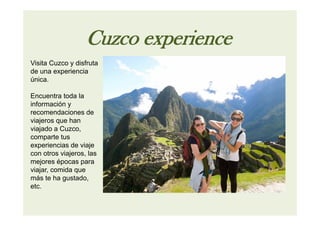 Cuzco experience
Visita Cuzco y disfruta
de una experiencia
única.
Encuentra toda la
información y
recomendaciones de
viajeros que han
viajado a Cuzco,
comparte tus
experiencias de viaje
con otros viajeros, las
mejores épocas para
viajar, comida que
más te ha gustado,
etc.
 