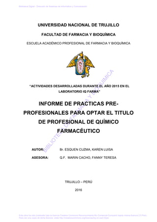 BIBLIO
TECA
DE
FARM
ACIA
Y
BIO
Q
UIM
ICA
UNIVERSIDAD NACIONAL DE TRUJILLO
FACULTAD DE FARMACIA Y BIOQUÍMICA
ESCUELA ACADÉMICO PROFESIONAL DE FARMACIA Y BIOQUÍMICA
“ACTIVIDADES DESARROLLADAS DURANTE EL AÑO 2015 EN EL
LABORATORIO IQ FARMA”
INFORME DE PRACTICAS PRE-
PROFESIONALES PARA OPTAR EL TITULO
DE PROFESIONAL DE QUÍMICO
FARMACÉUTICO
AUTOR: Br. ESQUEN CUZMA, KAREN LUISA
ASESORA: Q.F. MARIN CACHO, FANNY TERESA
TRUJILLO – PERÚ
2016
Biblioteca Digital - Dirección de Sistemas de Informática y Comunicación
Esta obra ha sido publicada bajo la licencia Creative Commons Reconocimiento-No Comercial-Compartir bajola misma licencia 2.5 Perú.
Para ver una copia de dicha licencia, visite http://creativecommons.org/licences/by-nc-sa/2.5/pe/
 