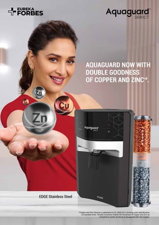 AQUAGUARD NOW WITH
DOUBLE GOODNESS
OF COPPER AND ZINC*#
.
EDGE Stainless Steel
*Copper and Zinc Infusion in adherence to IS 10500:2012 drinking water speciﬁcation
(Acceptable limit). #
Double Goodness implies the Goodness of Copper and Zinc as
compared to earlier products of Aquaguard with only Copper.
 