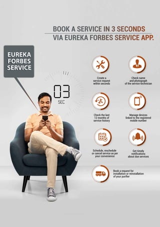 EUREKA
FORBES
SERVICE
EUREKA
FORBES
SERVICE
BOOK A SERVICE IN 3 SECONDS
VIA EUREKA FORBES SERVICE APP.
Create a
service request
within seconds
Manage devices
linked to the registered
mobile number
Schedule, reschedule
or cancel service as per
your convenience
Get timely
notiﬁcations
about due services
Check name
and photograph
of the service technician
Check the last
12 months of
service history
Book a request for
installation or reinstallation
of your puriﬁer
 