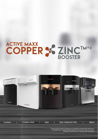 *Copper and Zinc Infusion in adherence to IS 10500:2012 drinking water speciﬁcation
(Acceptable limit). #
Double Goodness implies the Goodness of Copper and Zinc as
compared to earlier products of Aquaguard with only Copper.
CLASSIC+ | CLASSIC+ AYUR | EDGE | EDGE STAINLESS STEEL | NRICH
ACTIVE MAXX
BOOSTER
COPPER ZINCTM*#
 