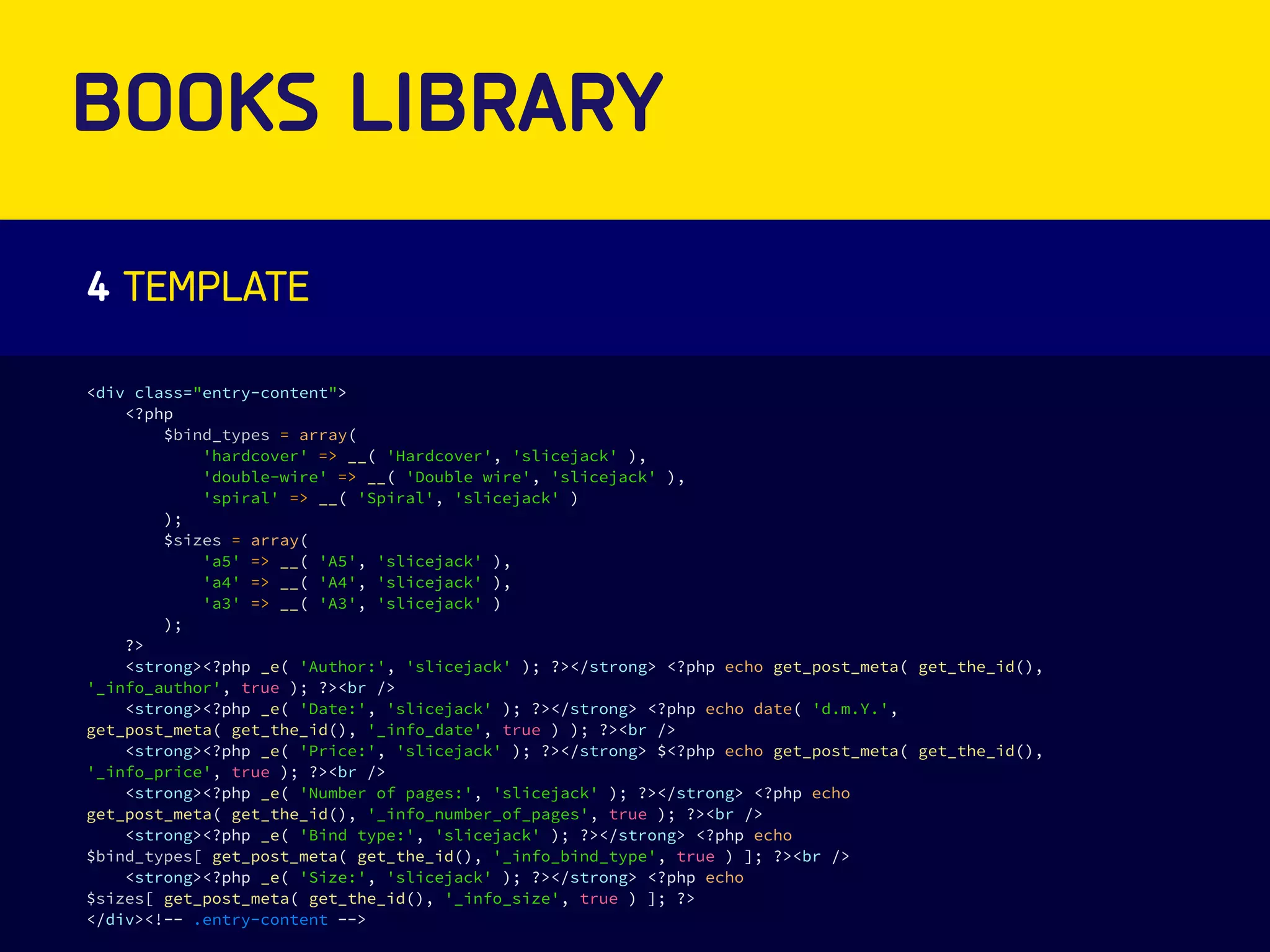BOOKS LIBRARY 
4 TEMPLATE 
<div class="entry-content"> 
<?php 
$bind_types = array( 
'hardcover' => __( 'Hardcover', 'slicejack' ), 
'double-wire' => __( 'Double wire', 'slicejack' ), 
'spiral' => __( 'Spiral', 'slicejack' ) 
); 
$sizes = array( 
'a5' => __( 'A5', 'slicejack' ), 
'a4' => __( 'A4', 'slicejack' ), 
'a3' => __( 'A3', 'slicejack' ) 
); 
?> 
<strong><?php _e( 'Author:', 'slicejack' ); ?></strong> <?php echo get_post_meta( get_the_id(), 
'_info_author', true ); ?><br /> 
<strong><?php _e( 'Date:', 'slicejack' ); ?></strong> <?php echo date( 'd.m.Y.', 
get_post_meta( get_the_id(), '_info_date', true ) ); ?><br /> 
<strong><?php _e( 'Price:', 'slicejack' ); ?></strong> $<?php echo get_post_meta( get_the_id(), 
'_info_price', true ); ?><br /> 
<strong><?php _e( 'Number of pages:', 'slicejack' ); ?></strong> <?php echo 
get_post_meta( get_the_id(), '_info_number_of_pages', true ); ?><br /> 
<strong><?php _e( 'Bind type:', 'slicejack' ); ?></strong> <?php echo 
$bind_types[ get_post_meta( get_the_id(), '_info_bind_type', true ) ]; ?><br /> 
<strong><?php _e( 'Size:', 'slicejack' ); ?></strong> <?php echo 
$sizes[ get_post_meta( get_the_id(), '_info_size', true ) ]; ?> 
</div><!-- .entry-content --> 
 
