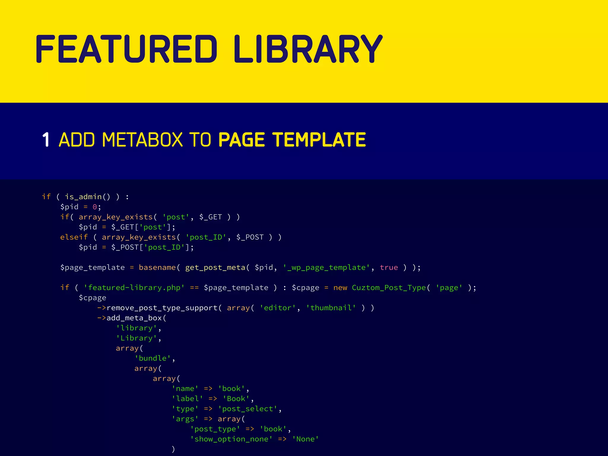 FEATURED LIBRARY 
1 ADD METABOX TO PAGE TEMPLATE 
if ( is_admin() ) : 
$pid = 0; 
if( array_key_exists( 'post', $_GET ) ) 
$pid = $_GET['post']; 
elseif ( array_key_exists( 'post_ID', $_POST ) ) 
$pid = $_POST['post_ID']; 
$page_template = basename( get_post_meta( $pid, '_wp_page_template', true ) ); 
if ( 'featured-library.php' == $page_template ) : $cpage = new Cuztom_Post_Type( 'page' ); 
$cpage 
->remove_post_type_support( array( 'editor', 'thumbnail' ) ) 
->add_meta_box( 
'library', 
'Library', 
array( 
'bundle', 
array( 
array( 
'name' => 'book', 
'label' => 'Book', 
'type' => 'post_select', 
'args' => array( 
'post_type' => 'book', 
'show_option_none' => 'None' 
) 
) 
 