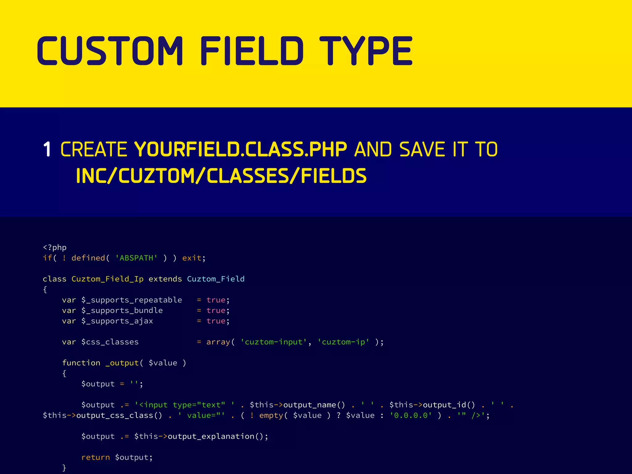 CUSTOM FIELD TYPE 
1 CREATE YOURFIELD.CLASS.PHP AND SAVE IT TO 
<?php 
if( ! defined( 'ABSPATH' ) ) exit; 
class Cuztom_Field_Ip extends Cuztom_Field 
{ 
var $_supports_repeatable = true; 
var $_supports_bundle = true; 
var $_supports_ajax = true; 
var $css_classes = array( 'cuztom-input', 'cuztom-ip' ); 
function _output( $value ) 
{ 
$output = ''; 
$output .= '<input type="text" ' . $this->output_name() . ' ' . $this->output_id() . ' ' . 
$this->output_css_class() . ' value="' . ( ! empty( $value ) ? $value : '0.0.0.0' ) . '" />'; 
$output .= $this->output_explanation(); 
return $output; 
} 
INC/CUZTOM/CLASSES/FIELDS 
 