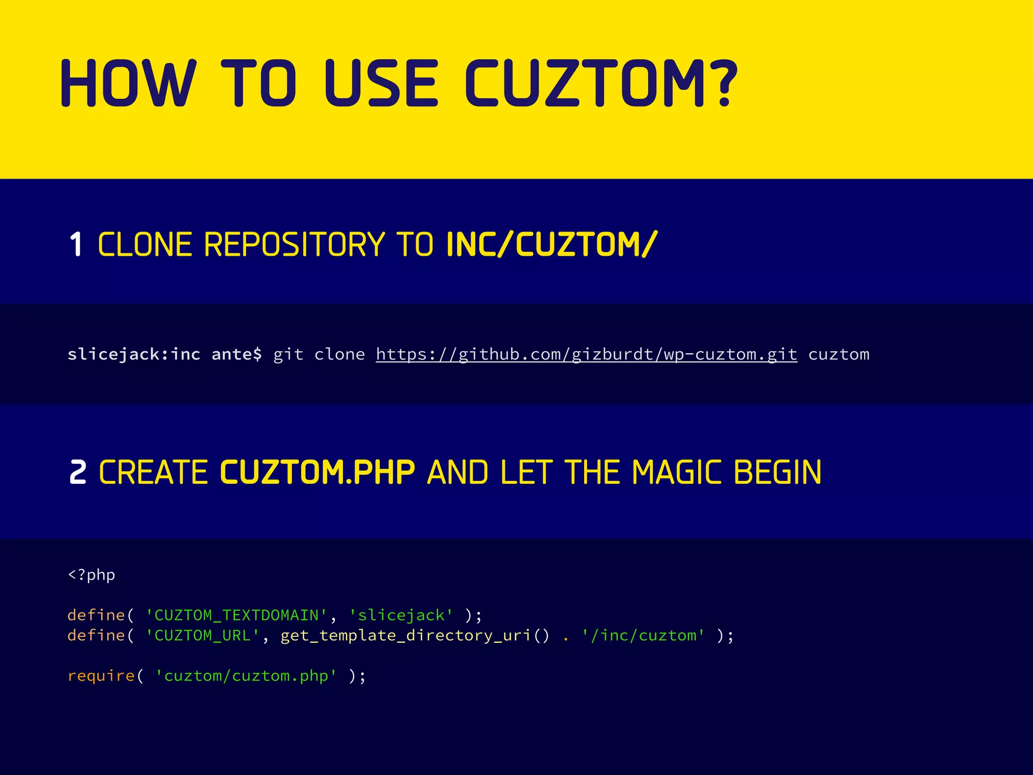 HOW TO USE CUZTOM? 
1 CLONE REPOSITORY TO INC/CUZTOM/ 
slicejack:inc ante$ git clone https://github.com/gizburdt/wp-cuztom.git cuztom 
2 CREATE CUZTOM.PHP AND LET THE MAGIC BEGIN 
<?php 
define( 'CUZTOM_TEXTDOMAIN', 'slicejack' ); 
define( 'CUZTOM_URL', get_template_directory_uri() . '/inc/cuztom' ); 
require( 'cuztom/cuztom.php' ); 
 