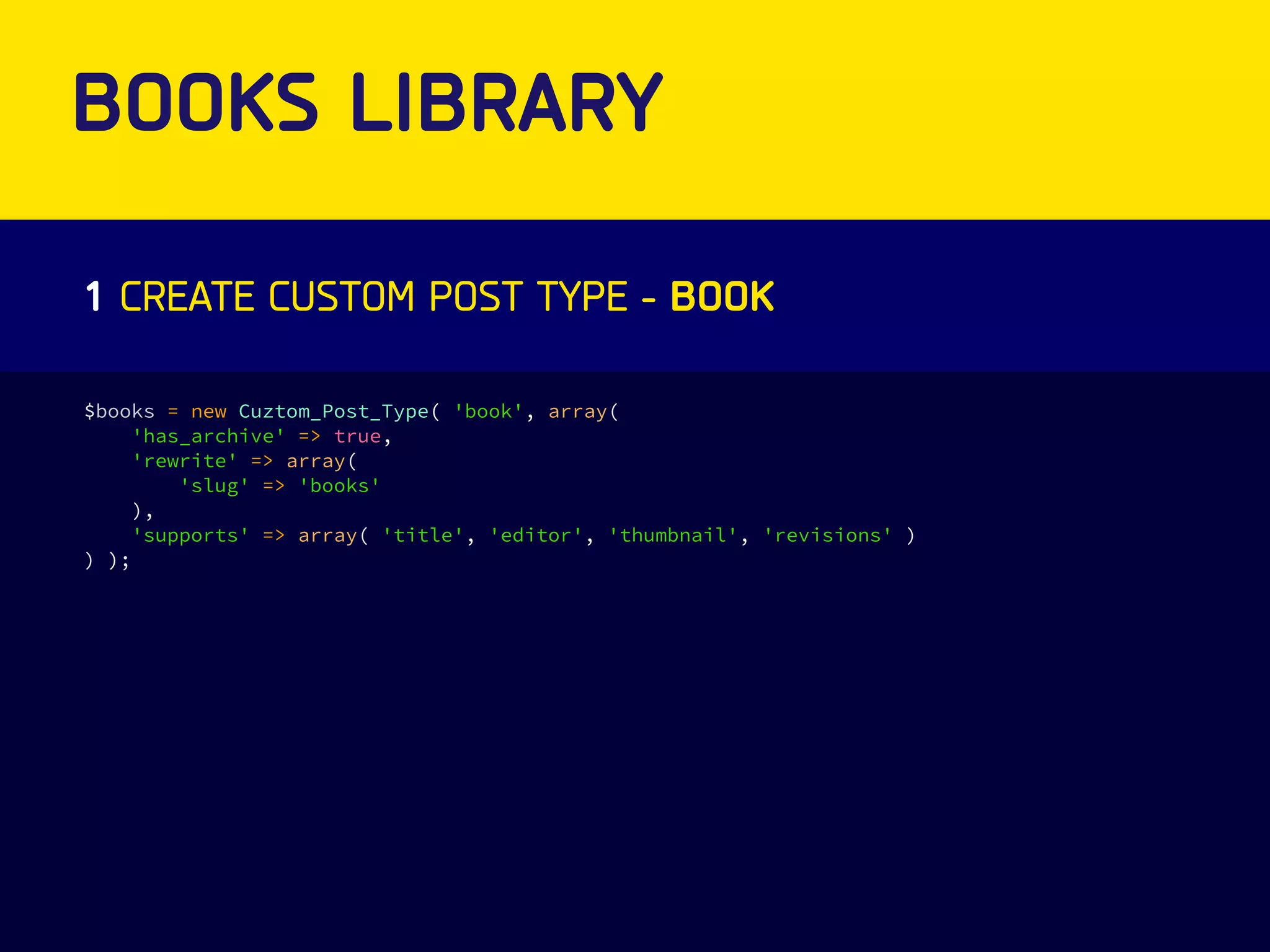 BOOKS LIBRARY 
1 CREATE CUSTOM POST TYPE - BOOK 
$books = new Cuztom_Post_Type( 'book', array( 
'has_archive' => true, 
'rewrite' => array( 
'slug' => 'books' 
), 
'supports' => array( 'title', 'editor', 'thumbnail', 'revisions' ) 
) ); 
 