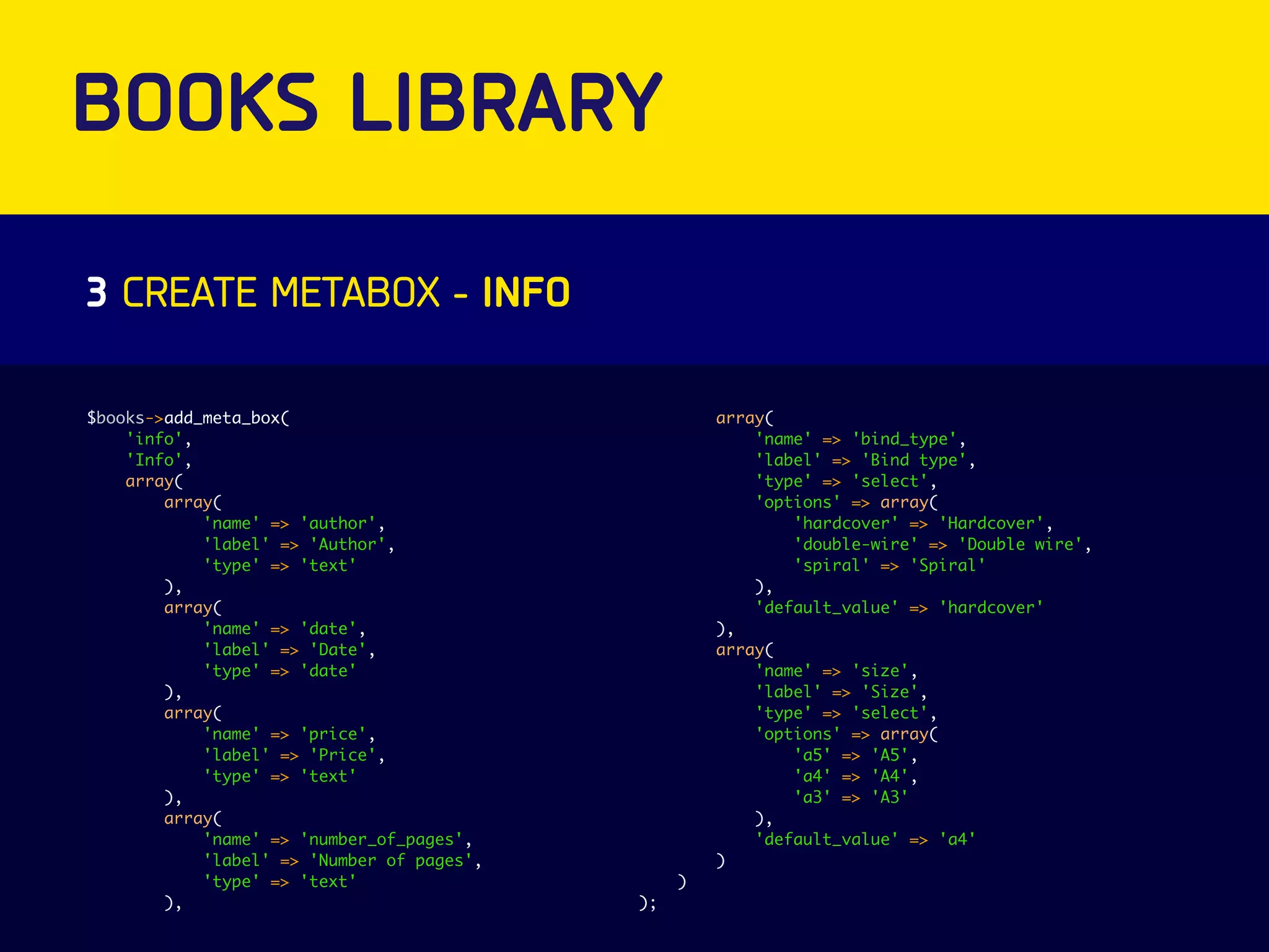BOOKS LIBRARY 
3 CREATE METABOX - INFO 
$books->add_meta_box( 
'info', 
'Info', 
array( 
array( 
'name' => 'author', 
'label' => 'Author', 
'type' => 'text' 
), 
array( 
'name' => 'date', 
'label' => 'Date', 
'type' => 'date' 
), 
array( 
'name' => 'price', 
'label' => 'Price', 
'type' => 'text' 
), 
array( 
'name' => 'number_of_pages', 
'label' => 'Number of pages', 
'type' => 'text' 
), 
array( 
'name' => 'bind_type', 
'label' => 'Bind type', 
'type' => 'select', 
'options' => array( 
'hardcover' => 'Hardcover', 
'double-wire' => 'Double wire', 
'spiral' => 'Spiral' 
), 
'default_value' => 'hardcover' 
), 
array( 
'name' => 'size', 
'label' => 'Size', 
'type' => 'select', 
'options' => array( 
'a5' => 'A5', 
'a4' => 'A4', 
'a3' => 'A3' 
), 
'default_value' => 'a4' 
) 
) 
); 
 