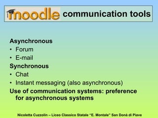 communication tools Asynchronous   Forum E-mail Synchronous Chat Instant messaging (also asynchronous) Use of communication systems: preference for asynchronous systems Nicoletta Cuzzolin – Liceo Classico Statale “E. Montale” San Donà di Piave 