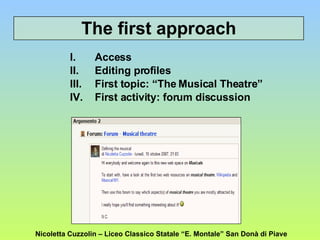 Access  Editing profiles First topic: “The Musical Theatre” First activity: forum discussion The first approach Nicoletta Cuzzolin – Liceo Classico Statale “E. Montale” San Donà di Piave 