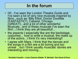 Hi!...I've seen the London Theatre Guide and I've seen a lot of very nice musicals inspired by films...such as: Billy Elliot, Doctor Doolittle (FANTASTIC!), Cabaret, Chicago (GREAT!)...and a lot of other wonderful Musicals...and of these musicals I've seen the film!...I think they are all beautiful!...  the aspects I especially like are the backstage, costumes... how to write a musical, the make up of the actors...I think it's very interesting!! I agree with Mara, I think that the dances and the songs in a film are a bit boring and too unreal  , but I think usually musicals' stories are interesting and moving...  In the forum Nicoletta Cuzzolin – Liceo Classico Statale “E. Montale” San Donà di Piave 