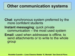 Chat : synchronous system preferred by the more confident students Instant messaging : quick private communication – the most used system Email : used when addressee is offline, to send attachments or to write to the whole group Other communication systems Nicoletta Cuzzolin – Liceo Classico Statale “E. Montale” San Donà di Piave 