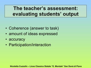 The teacher’s assessment: evaluating students’ output Coherence (answer to task) amount of ideas expressed accuracy Participation/interaction Nicoletta Cuzzolin – Liceo Classico Statale “E. Montale” San Donà di Piave 
