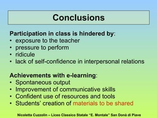 Conclusions Participation in class is hindered by : exposure to the teacher pressure to perform ridicule lack of self-confidence in interpersonal relations Achievements with e-learning : Spontaneous output Improvement of communicative skills Confident use of resources and tools Students’ creation of  materials to be shared Nicoletta Cuzzolin – Liceo Classico Statale “E. Montale” San Donà di Piave 