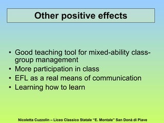 Other positive effects Good teaching tool for mixed-ability class-group management More participation in class EFL as a real means of communication Learning how to learn Nicoletta Cuzzolin – Liceo Classico Statale “E. Montale” San Donà di Piave 