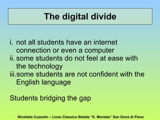 The digital divide not all students have an internet connection or even a computer  some students do not feel at ease with the technology some students are not confident with the English language  Students bridging the gap Nicoletta Cuzzolin – Liceo Classico Statale “E. Montale” San Donà di Piave 