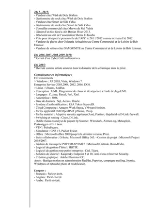 2011 - 2015:
- Vendeur chez Wish de Dely Brahim
- Gestionnaire de stock chez Wish de Dely Brahim
- Vendeur chez Smart de Sidi Yahia
- Gestionnaire de stock chez Smart de Sidi Yahia
- Conseiller commercial chez Marwa de Sidi Yahia
- Gérant d’un fast food a Ain Benian Hiver 2013.
- Bénévolat au sein de l’association Shems El Kouba
- Vote pour désigner le personnelle de l’APC le 29/11/2012 comme écrivain Eté 2012.
- Vendeur de glaces chez Gelateria Arlecchino au Centre Commercial et de Loisirs de Bab
Ezzouar.
- Vendeur de valises chez SAMSONITE au Centre Commercial et de Loisirs de Bab Ezzouar.
Eté 2006-2007-2008-2009-2010:
* Gérant d’un Cyber Café multiservices.
Eté 2005:
* Recruté comme artiste amateur dans le domaine de la céramique dans le privé.
Connaissance en informatique :
Environnements :
> Windows : XP 2003, Vista, Windows 7.
Entreprise Serveur 2003,2008, 2012, 2016. DOS.
> Linux : Ubunto, RedHat.
- Conception : UML, Diagramme de classe et de séquence a l’aide de ArgoUML.
- Langages : C, Java, Pascal, Perl, Xml.
- Assembleur : 8086.
- Base de données : Sql, Access, Oracle.
- Système d’authentification : RSA Token SecureID.
- Cloud Computing : Amazon Work Space, VMware Horizon.
- Parfeu applicatif BSD/OpenBSD: pfSense, IPcop.
- Parfeu matériel : Adaptive security appliance(Asa), Fortinet, Gajshield et D-Link firewall.
- Switching et routing : Cisco, D-Link.
- Outils réseau et analyse de paquet: Ip Scanner, Wireshark, Airmon-ng, Metasploit,
Portswigger et Evil twin.
- VPN : PulseSecure.
- Simulateur : GNS v3, Packet Tracer.
- Office : Microsoft office 2000 jusqu’à la dernière version, Prezi.
- Suite collaborative : G-Suite, Microsoft Office 365. - Gestion de projet : Microsoft Project
2003/2007.
- Gestion de messagerie POP3/IMAP/SMTP : Microsoft Outlook, RoundCube.
- Logiciel de gestion d’hôtel : HOTIX.
- Logiciel de gestion pour petite entreprise : Ciel, Tijara.
- Solution de sécurité : Kaspersky Endpoint 8 et 10, Anti-virus et Internet Security.
- Création graphique : Adobe Illustrator CC.
Autre : Quelque notion en administration RedHat, Papercut, compagne mailing, Joomla,
Wordpress et retouche photo et modification.
Langues :
- Français : Parlé et écrit.
- Anglais : Parlé et écrit.
- Arabe : Parlé et écrit.
 