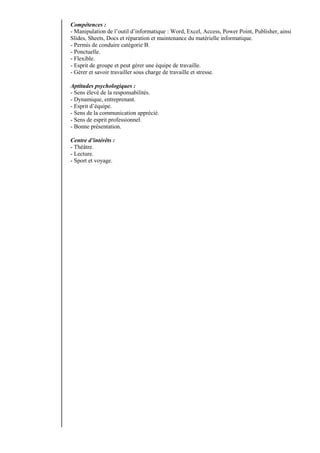 Compétences :
- Manipulation de l’outil d’informatique : Word, Excel, Access, Power Point, Publisher, ainsi
Slides, Sheets, Docs et réparation et maintenance du matérielle informatique.
- Permis de conduire catégorie B.
- Ponctuelle.
- Flexible.
- Esprit de groupe et peut gérer une équipe de travaille.
- Gérer et savoir travailler sous charge de travaille et stresse.
Aptitudes psychologiques :
- Sens élevé de la responsabilités.
- Dynamique, entreprenant.
- Esprit d’équipe.
- Sens de la communication apprécié.
- Sens de esprit professionnel.
- Bonne présentation.
Centre d’intérêts :
- Théâtre.
- Lecture.
- Sport et voyage.
 