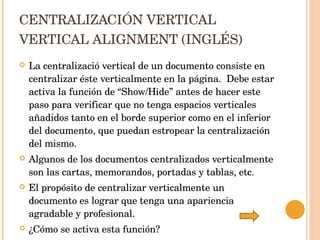 CENTRALIZACIÓN VERTICAL VERTICAL ALIGNMENT (INGLÉS) La centralizació vertical de un documento consiste en centralizar éste verticalmente en la página.  Debe estar activa la función de “Show/Hide” antes de hacer este paso para verificar que no tenga espacios verticales añadidos tanto en el borde superior como en el inferior del documento, que puedan estropear la centralización del mismo.  Algunos de los documentos centralizados verticalmente son las cartas, memorandos, portadas y tablas, etc. El propósito de centralizar verticalmente un documento es lograr que tenga una apariencia agradable y profesional. ¿Cómo se activa esta función? 