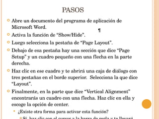 PASOS Abre un documento del programa de aplicación de Microsoft Word. Activa la función de “Show/Hide”. Luego selecciona la pestaña de “Page Layout”. Debajo de esa pestaña hay una sección que dice “Page Setup” y un cuadro pequeño con una flecha en la parte derecha. Haz clic en ese cuadro y te abrirá una caja de diálogo con tres pestañas en el borde superior.  Selecciona la que dice “Layout”. Finalmente, en la parte que dice “Vertical Alignment” encontrarás un cuadro con una flecha. Haz clic en ella y escoge la opción de center. ¿Existe otra forma para activar esta función? Sí, haz clic con el cursor a la barra de regla y te llevará directo a Page Layout para que continúes los pasos. 