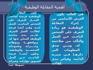 أهمية المقابلة الوظيفية   1.  في الغالب يكون الغرض الأساسي من إجراء المقابلة الوظيفية هو زيادة التعرف على الشخص الباحث عن العمل والتأكد من صلاحيته له، ومن صدق المعلومات التي ذكرها في سيرته الذاتية، وقياس مدى كفاءته . 2.  تكون المقابلة الوظيفية فرصة لصاحب العمل للتعرف على الشخص المناسب للعمل لديه، وهي أيضا فرصة لطالب العمل للتعرف على مدى مناسبة الوظيفة المعلن عنها له، وتوافقها ومؤهلاته وخبراته وطموحاته الشخصية والوظيفية، وتكون أيضا فرصة للباحث عن العمل لتسويق مهاراته وخبراته تسويقا جيدا . 