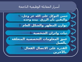 أسرار المقابلة الوظيفية الناجحة 1.  حسن التوكل على الله عز وجل، واليقين بأن الرزق  بيده وحده . 2.   توازن المظهر والشكل العام . 3.   ثبات واتزان الشخصية . 4.   عمق المعلومات التخصصية المتعلقة بالعمل . 5.   القدرة على الاتصال الفعال بالآخرين . 