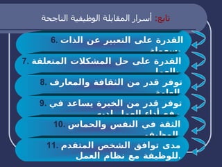 تابع :  أسرار المقابلة الوظيفية الناجحة 6.   القدرة على التعبير عن الذات بسهولة . 7.   القدرة على حل المشكلات المتعلقة بالعمل . 8.   توفر قدر من الثقافة والمعارف العامة . 9.   توفر قدر من الخبرة يساعد في رفع أداء العمل لديه . 10.   الثقة في النفس والحماس الوظيفي . 11.   مدى توافق الشخص المتقدم للوظيفة مع نظام العمل . 