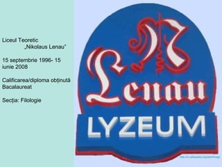 Liceul Teoretic  „ Nikolaus Lenau” 15 septembrie 1996- 15 iunie 2008 Calificarea/diploma obţinută Bacalaureat Secţia: Filologie http://ro.wikipedia.org/wiki/Imagine:Sigla_Nikolaus_Lenau_Lyzeum.png   