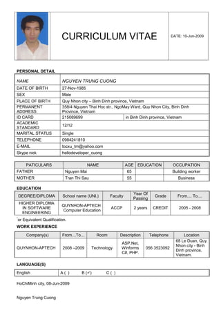 CURRICULUM VITAE                                               DATE: 10-Jun-2009




PERSONAL DETAIL

NAME                         NGUYEN TRUNG CUONG
DATE OF BIRTH                27-Nov-1985
SEX                          Male
PLACE OF BIRTH               Quy Nhon city – Binh Dinh province, Vietnam
PERMANENT                    358/4 Nguyen Thai Hoc str., NgoMay Ward, Quy Nhon City, Binh Dinh
ADDRESS                      Province, Vietnam
ID CARD                      215089699                         in Binh Dinh province, Vietnam
ACADEMIC
                             12/12
STANDARD
MARITAL STATUS               Single
TELEPHONE                    0984241810
E-MAIL                       tocxu_tm@yahoo.com
Skype nick                   hellodeveloper_cuong

        PATICULARS                          NAME                 AGE EDUCATION               OCCUPATION
FATHER                         Nguyen Mai                        65                         Building worker
MOTHER                         Tran Thi Sau                      55                            Business

EDUCATION
                                                                      Year Of
    DEGREE/DIPLOMA           School name (UNI.)        Faculty                    Grade        From.... To....
                                                                      Passing
    HIGHER DIPLOMA
                             QUYNHON-APTECH
      IN SOFTWARE                                      ACCP           2 years    CREDIT         2005 - 2008
                             Computer Education
     ENGINEERING
*
    or Equivalent Qualification.
WORK EXPERIENCE

        Company(s)           From…To…           Room        Description         Telephone         Location
                                                                                              68 Le Duan, Quy
                                                             ASP.Net,
                                                                                              Nhon city - Binh
QUYNHON-APTECH               2008 –2009       Technology     Winforms       056 3523092
                                                                                              Dinh province,
                                                             C#, PHP.
                                                                                              Vietnam.

LANGUAGE(S)

English                     A( )       B( )          C( )

HoChiMinh city, 08-Jun-2009


Nguyen Trung Cuong
 