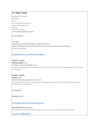 M. Maher Thabti
Nationalité Tunisienne
Célibataire
27 ans
Né le 29/06/1982 à Kairouan
34 Rue Menzel Bou Zalfa
L'aouina
2045 Tunis Tunisie
Email: thabti.maher@gmail.com

Formation

2005 - 2006
Faculté des sciences économiques et de gestion de Tunis
Diplôme d’études universitaires du premier cycle en sciences économiques et de gestion
Option Comptabilité


Expériences professionnelles


08/2007 - 10/2007
Aide Comptable, C.D.D
Carrefour, Service Comptabilité, Tunis
Assurer l’enregistrement des mouvements financiers et traiter l’information comptable avec l’aide de l’outil
informatique


08/2006 - 09/2006
Caissier, C.D.D
Hôtel The Residence, Service financier, Tunis
Encaissement des sommes correspondant aux produits achetés par les clients et remplir des documents
nécessaires à la comptabilité.


Langues


Français Courant



Compétences Informatiques

Microsoft Excel Niveau avancé
Très bonne maîtrise de l’outil informatique et internet , bonne connaissance de Word et Excel

Centre d’intérêt
 