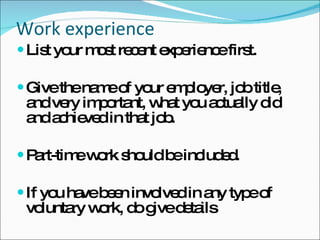 Work experience List your most recent experience first.  Give the name of your employer, job title, and very important, what you actually did and achieved in that job.  Part-time work should be included.  If you have been involved in any type of voluntary work, do give details 